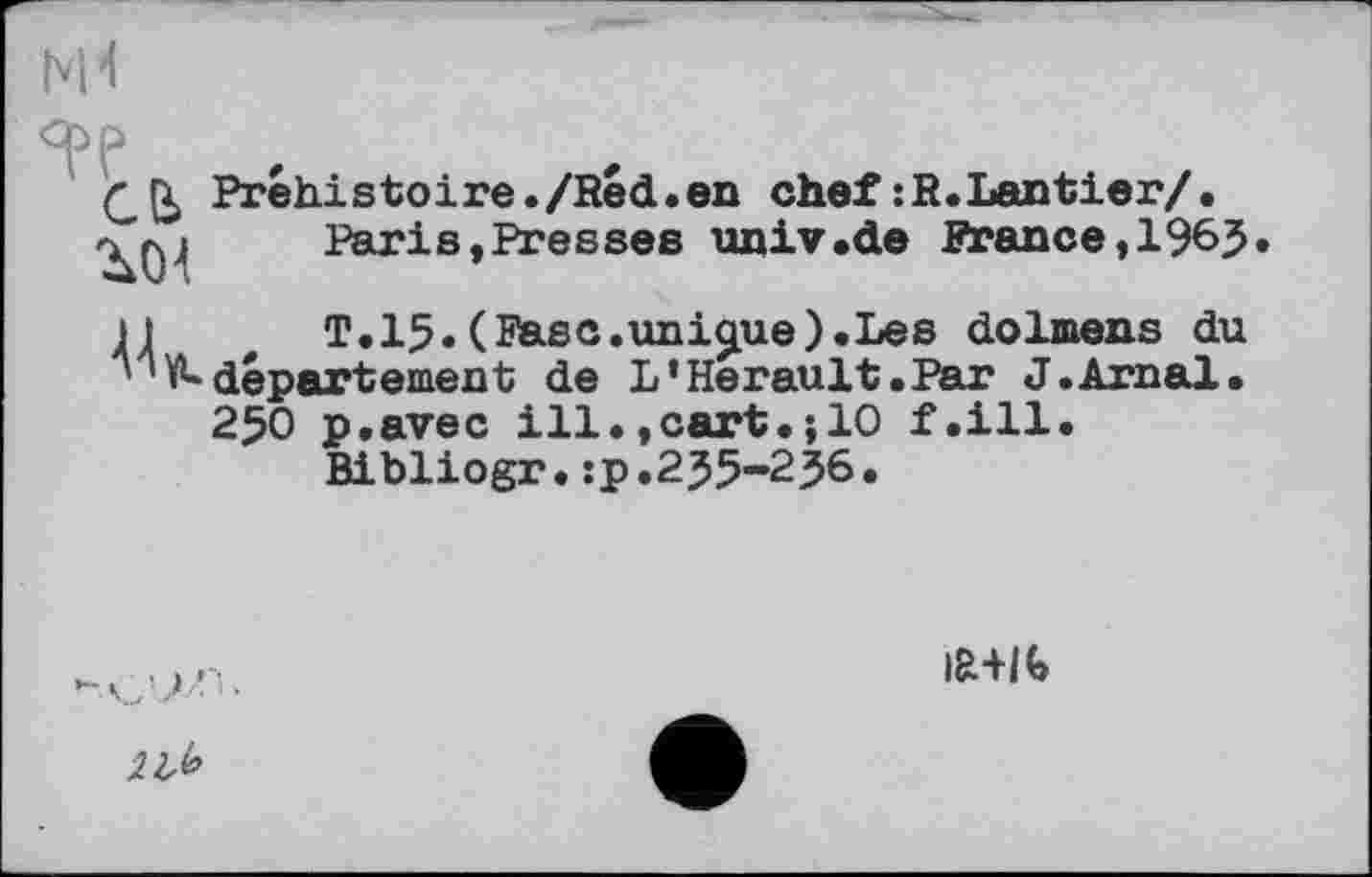 ﻿N't
Préhistoire./Red.en chef : R. Lan tier/.
>	Paris,Presses unlv.de France,196J.
H	T.15.(Ease.unique).Les dolmens du
■'V^ département de L’Hérault.Par J.Arnal.
250 p.avec ill.,cart.;10 f.ill.
Bibliogr.:p.2J5-236.
|R+I<>
2 Ж